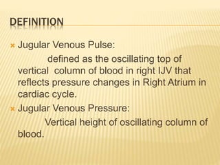 DEFINITION
 Jugular Venous Pulse:
defined as the oscillating top of
vertical column of blood in right IJV that
reflects pressure changes in Right Atrium in
cardiac cycle.
 Jugular Venous Pressure:
Vertical height of oscillating column of
blood.
 