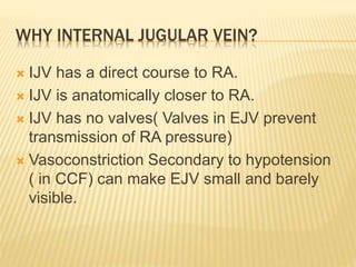 WHY INTERNAL JUGULAR VEIN?
 IJV has a direct course to RA.
 IJV is anatomically closer to RA.
 IJV has no valves( Valves in EJV prevent
transmission of RA pressure)
 Vasoconstriction Secondary to hypotension
( in CCF) can make EJV small and barely
visible.
 