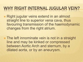WHY RIGHT INTERNAL JUGULAR VEIN?
 Right jugular veins extend in an almost
straight line to superior vena cava, thus
favouring transmission of the haemodynamic
changes from the right atrium.
 The left innominate vein is not in a straight
line and may be kinked or compressed
between Aortic Arch and sternum, by a
dilated aorta, or by an aneurysm.
 