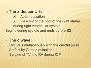  The x descent: is due to
X Atrial relaxation
X` Descent of the floor of the right atrium
during right ventricular systole.
Begins during systole and ends before S2
 The c wave:
Occurs simultaneously with the carotid pulse
Artifact by Carotid pulsation
Bulging of TV into RA during ICP
 