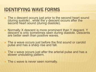  The x descent occurs just prior to the second heart sound
(during systole) , while the y descent occurs after the
second heart sound (during diastole).
 Normally X descent is more prominent than Y descent. Y
descent is only sometimes seen during diastole. Descents
are better seen than positive waves.
 The a wave occurs just before the first sound or carotid
pulse and has a sharp rise and fall.
 The v wave occurs just after the arterial pulse and has a
slower undulating pattern.
 The c wave is never seen normally.
IDENTIFYING WAVE FORMS
 