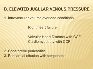 1. Intravascular volume overload conditions
Right heart failure
Valvular Heart Disease with CCF
Cardiomyopathy with CCF
2. Constrictive pericarditis.
3. Pericardial effusion with tamponade
B. ELEVATED JUGULAR VENOUS PRESSURE
 