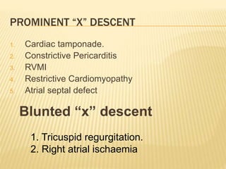 1. Cardiac tamponade.
2. Constrictive Pericarditis
3. RVMI
4. Restrictive Cardiomyopathy
5. Atrial septal defect
Blunted “x” descent
1. Tricuspid regurgitation.
2. Right atrial ischaemia
PROMINENT “X” DESCENT
 
