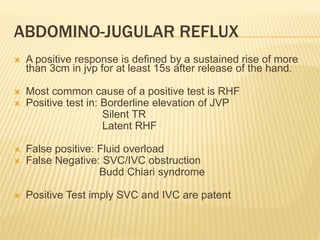  A positive response is defined by a sustained rise of more
than 3cm in jvp for at least 15s after release of the hand.
 Most common cause of a positive test is RHF
 Positive test in: Borderline elevation of JVP
Silent TR
Latent RHF
 False positive: Fluid overload
 False Negative: SVC/IVC obstruction
Budd Chiari syndrome
 Positive Test imply SVC and IVC are patent
ABDOMINO-JUGULAR REFLUX
 