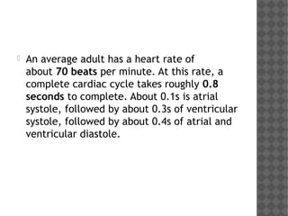 An average adult has a heart rate of
about 70 beats per minute. At this rate, a
complete cardiac cycle takes roughly 0.8
seconds to complete. About 0.1s is atrial
systole, followed by about 0.3s of ventricular
systole, followed by about 0.4s of atrial and
ventricular diastole.
 