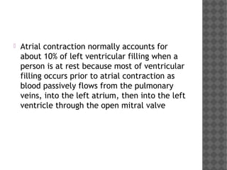  Atrial contraction normally accounts for
about 10% of left ventricular filling when a
person is at rest because most of ventricular
filling occurs prior to atrial contraction as
blood passively flows from the pulmonary
veins, into the left atrium, then into the left
ventricle through the open mitral valve
 