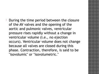  During the time period between the closure
of the AV valves and the opening of the
aortic and pulmonic valves, ventricular
pressure rises rapidly without a change in
ventricular volume (i.e., no ejection
occurs). Ventricular volume does not change
because all valves are closed during this
phase. Contraction, therefore, is said to be
"isovolumic" or "isovolumetric."  
 