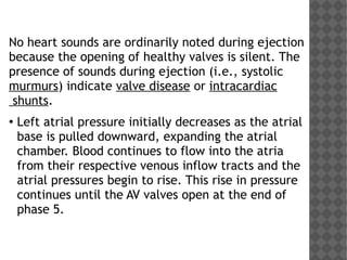 No heart sounds are ordinarily noted during ejection
because the opening of healthy valves is silent. The
presence of sounds during ejection (i.e., systolic
murmurs) indicate valve disease or intracardiac
shunts.
●
Left atrial pressure initially decreases as the atrial
base is pulled downward, expanding the atrial
chamber. Blood continues to flow into the atria
from their respective venous inflow tracts and the
atrial pressures begin to rise. This rise in pressure
continues until the AV valves open at the end of
phase 5.
 