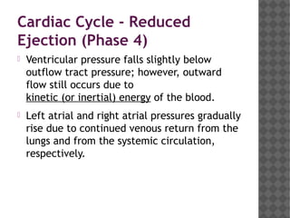 Cardiac Cycle - Reduced
Ejection (Phase 4)
 Ventricular pressure falls slightly below
outflow tract pressure; however, outward
flow still occurs due to 
kinetic (or inertial) energy of the blood.
 Left atrial and right atrial pressures gradually
rise due to continued venous return from the
lungs and from the systemic circulation,
respectively.
 