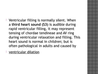  Ventricular filling is normally silent. When
a third heart sound (S3) is audible during
rapid ventricular filling, it may represent
tensing of chordae tendineae and AV ring
during ventricular relaxation and filling. This
heart sound is normal in children; but is
often pathological in adults and caused by
 ventricular dilation
 