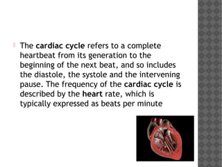  The cardiac cycle refers to a complete
heartbeat from its generation to the
beginning of the next beat, and so includes
the diastole, the systole and the intervening
pause. The frequency of the cardiac cycle is
described by the heart rate, which is
typically expressed as beats per minute
 