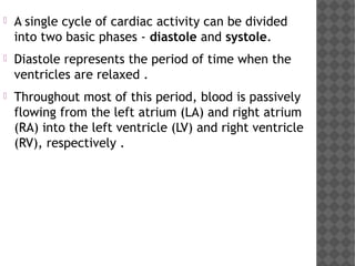  A single cycle of cardiac activity can be divided
into two basic phases - diastole and systole. 
 Diastole represents the period of time when the
ventricles are relaxed .
 Throughout most of this period, blood is passively
flowing from the left atrium (LA) and right atrium
(RA) into the left ventricle (LV) and right ventricle
(RV), respectively .
 