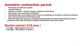 10
Isometric contraction period-
1. First phase of ventricular systole
2. Lasts for 0.05 sec
3. Increase in tension , without change in length of muscle fibres
4. Also known as iso volumetric contraction
5. Immediately after atrial systole the AV valves are closed due to increase in ventricular pressure
6. This causes production of first heart sound
7. When the ventricular pressure increases above the pressure in the aorta & pulmonary artery ,
semilunar valves open that leads to ejection of blood from ventricles to aorta
Ejection period ( 0.22 secs )
1 st stage – Rapid Ejection ( 0.13 sec)
2 nd stage – slow ejection ( 0.09 sec )
 