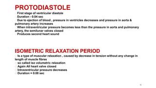12
PROTODIASTOLE
First stage of ventricular diastole
Duration - 0.04 sec
Due to ejection of blood , pressure in ventricles decreases and pressure in aorta &
pulmonary artery increases
When intraventricular pressure becomes less than the pressure in aorta and pulmonary
artery, the semilunar valves closed
Produces second heart sound
ISOMETRIC RELAXATION PERIOD
Is a type of muscular relaxation , caused by decrease in tension without any change in
length of muscle fibres
so called iso volumetric relaxation
Again All heart valve closed
Intraventricular pressure decreases
Duration = 0.08 sec
 