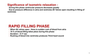 13
Significance of isometric relaxation -
During this phase ventricular pressure decreases greatly
Due to pressure difference in atria and ventricles AV Valves open resulting in filling of
ventricles
RAPID FILLING PHASE
When AV valves open , there is sudden rush of blood from atria
70 % of blood filling takes place during this phase
Duration – 0.11 sec
Rushing of blood into ventricles produces Third heart sound
 