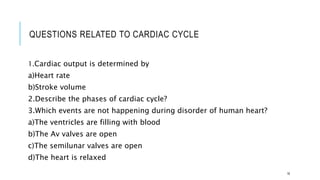 QUESTIONS RELATED TO CARDIAC CYCLE
1.Cardiac output is determined by
a)Heart rate
b)Stroke volume
2.Describe the phases of cardiac cycle?
3.Which events are not happening during disorder of human heart?
a)The ventricles are filling with blood
b)The Av valves are open
c)The semilunar valves are open
d)The heart is relaxed
16
 