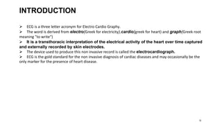 18
INTRODUCTION
 ECG is a three letter acronym for Electro Cardio Graphy.
 The word is derived from electro(Greek for electricity),cardio(greek for heart) and graph(Greek root
meaning "to write“)
 It is a transthoracic interpretation of the electrical activity of the heart over time captured
and externally recorded by skin electrodes.
 The device used to produce this non invasive record is called the electrocardiograph.
 ECG is the gold standard for the non invasive diagnosis of cardiac diseases and may occasionally be the
only marker for the presence of heart disease.
 