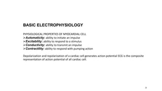 20
BASIC ELECTROPHYSIOLOGY
PHYSIOLOGICAL PROPERTIES OF MYOCARDIAL CELL
Automaticity: ability to initiate an impulse
Excitability: ability to respond to a stimulus
Conductivity: ability to transmit an impulse
Contractility: ability to respond with pumping action
Depolarization and repolarization of a cardiac cell generates action potential ECG is the composite
representation of action potential of all cardiac cell.
 