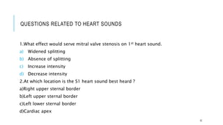 QUESTIONS RELATED TO HEART SOUNDS
1.What effect would serve mitral valve stenosis on 1st heart sound.
a) Widened splitting
b) Absence of splitting
c) Increase intensity
d) Decrease intensity
2.At which location is the S1 heart sound best heard ?
a)Right upper sternal border
b)Left upper sternal border
c)Left lower sternal border
d)Cardiac apex
32
 