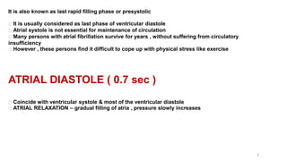 7
It is also known as last rapid filling phase or presystolic
It is usually considered as last phase of ventricular diastole
Atrial systole is not essential for maintenance of circulation
Many persons with atrial fibrillation survive for years , without suffering from circulatory
insufficiency
However , these persons find it difficult to cope up with physical stress like exercise
ATRIAL DIASTOLE ( 0.7 sec )
Coincide with ventricular systole & most of the ventricular diastole
ATRIAL RELAXATION – gradual filling of atria , pressure slowly increases
 