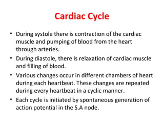 Cardiac Cycle
• During systole there is contraction of the cardiac
muscle and pumping of blood from the heart
through arteries.
• During diastole, there is relaxation of cardiac muscle
and filling of blood.
• Various changes occur in different chambers of heart
during each heartbeat. These changes are repeated
during every heartbeat in a cyclic manner.
• Each cycle is initiated by spontaneous generation of
action potential in the S.A node.

 