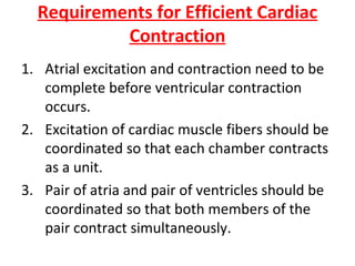 Requirements for Efficient Cardiac
Contraction
1. Atrial excitation and contraction need to be
complete before ventricular contraction
occurs.
2. Excitation of cardiac muscle fibers should be
coordinated so that each chamber contracts
as a unit.
3. Pair of atria and pair of ventricles should be
coordinated so that both members of the
pair contract simultaneously.

 