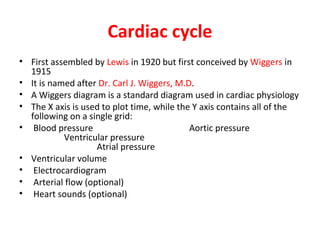 Cardiac cycle
• First assembled by Lewis in 1920 but first conceived by Wiggers in
1915
• It is named after Dr. Carl J. Wiggers, M.D.
• A Wiggers diagram is a standard diagram used in cardiac physiology
• The X axis is used to plot time, while the Y axis contains all of the
following on a single grid:
• Blood pressure
Aortic pressure
Ventricular pressure
Atrial pressure
• Ventricular volume
• Electrocardiogram
• Arterial flow (optional)
• Heart sounds (optional)

 