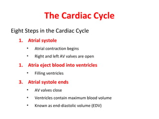 The Cardiac Cycle
Eight Steps in the Cardiac Cycle
1. Atrial systole
•

Atrial contraction begins

•

Right and left AV valves are open

1. Atria eject blood into ventricles
•

Filling ventricles

3. Atrial systole ends
•

AV valves close

•

Ventricles contain maximum blood volume

•

Known as end-diastolic volume (EDV)

 