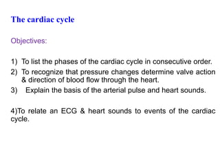 The cardiac cycle
Objectives:
1) To list the phases of the cardiac cycle in consecutive order.
2) To recognize that pressure changes determine valve action
& direction of blood flow through the heart.
3) Explain the basis of the arterial pulse and heart sounds.
4)To relate an ECG & heart sounds to events of the cardiac
cycle.
 