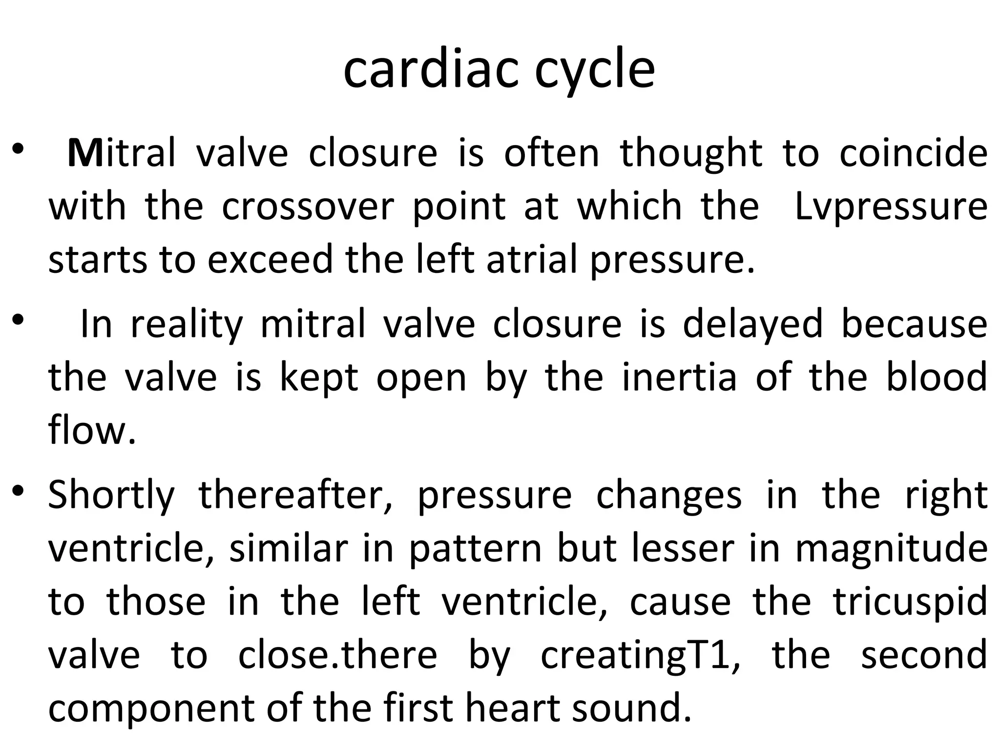 cardiac cycle
• Mitral valve closure is often thought to coincide
  with the crossover point at which the Lvpressure
  starts to exceed the left atrial pressure.
• In reality mitral valve closure is delayed because
  the valve is kept open by the inertia of the blood
  flow.
• Shortly thereafter, pressure changes in the right
  ventricle, similar in pattern but lesser in magnitude
  to those in the left ventricle, cause the tricuspid
  valve to close.there by creatingT1, the second
  component of the first heart sound.
 