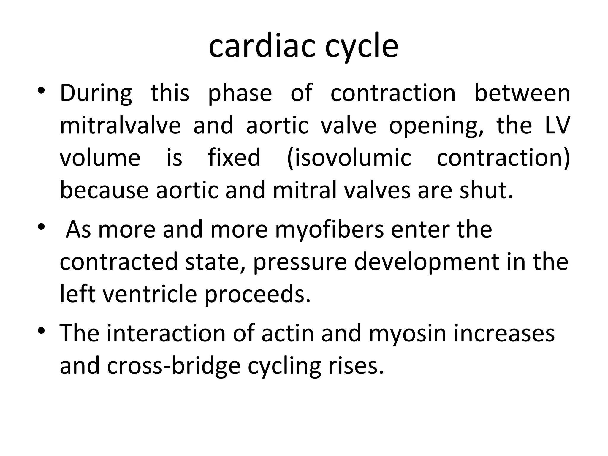 cardiac cycle
• During this phase of contraction between
  mitralvalve and aortic valve opening, the LV
  volume is fixed (isovolumic contraction)
  because aortic and mitral valves are shut.
• As more and more myofibers enter the
  contracted state, pressure development in the
  left ventricle proceeds.
• The interaction of actin and myosin increases
  and cross-bridge cycling rises.
 