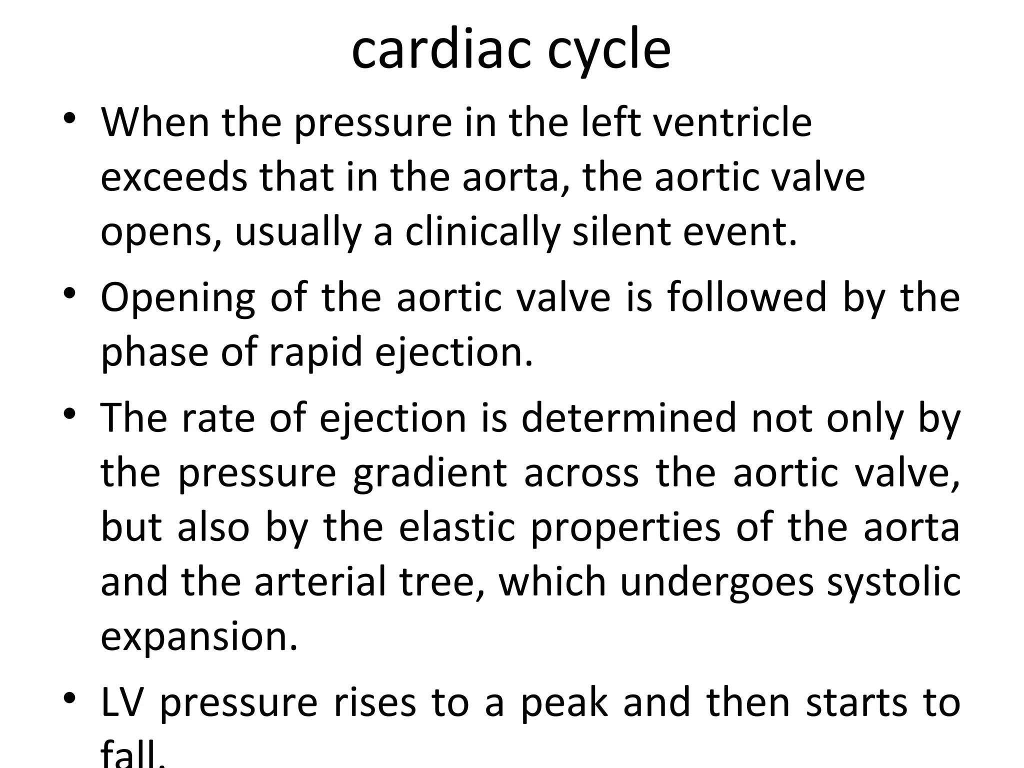 cardiac cycle
• When the pressure in the left ventricle
  exceeds that in the aorta, the aortic valve
  opens, usually a clinically silent event.
• Opening of the aortic valve is followed by the
  phase of rapid ejection.
• The rate of ejection is determined not only by
  the pressure gradient across the aortic valve,
  but also by the elastic properties of the aorta
  and the arterial tree, which undergoes systolic
  expansion.
• LV pressure rises to a peak and then starts to
 