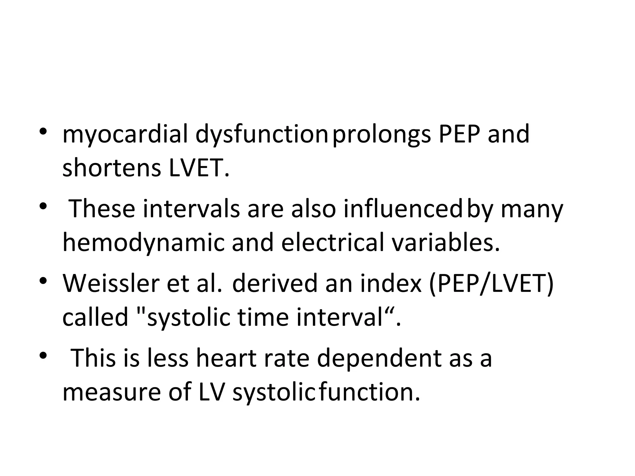 • myocardial dysfunction prolongs PEP and
  shortens LVET.
• These intervals are also influenced by many
  hemodynamic and electrical variables.
• Weissler et al. derived an index (PEP/LVET)
  called "systolic time interval“.
• This is less heart rate dependent as a
  measure of LV systolic function.
 