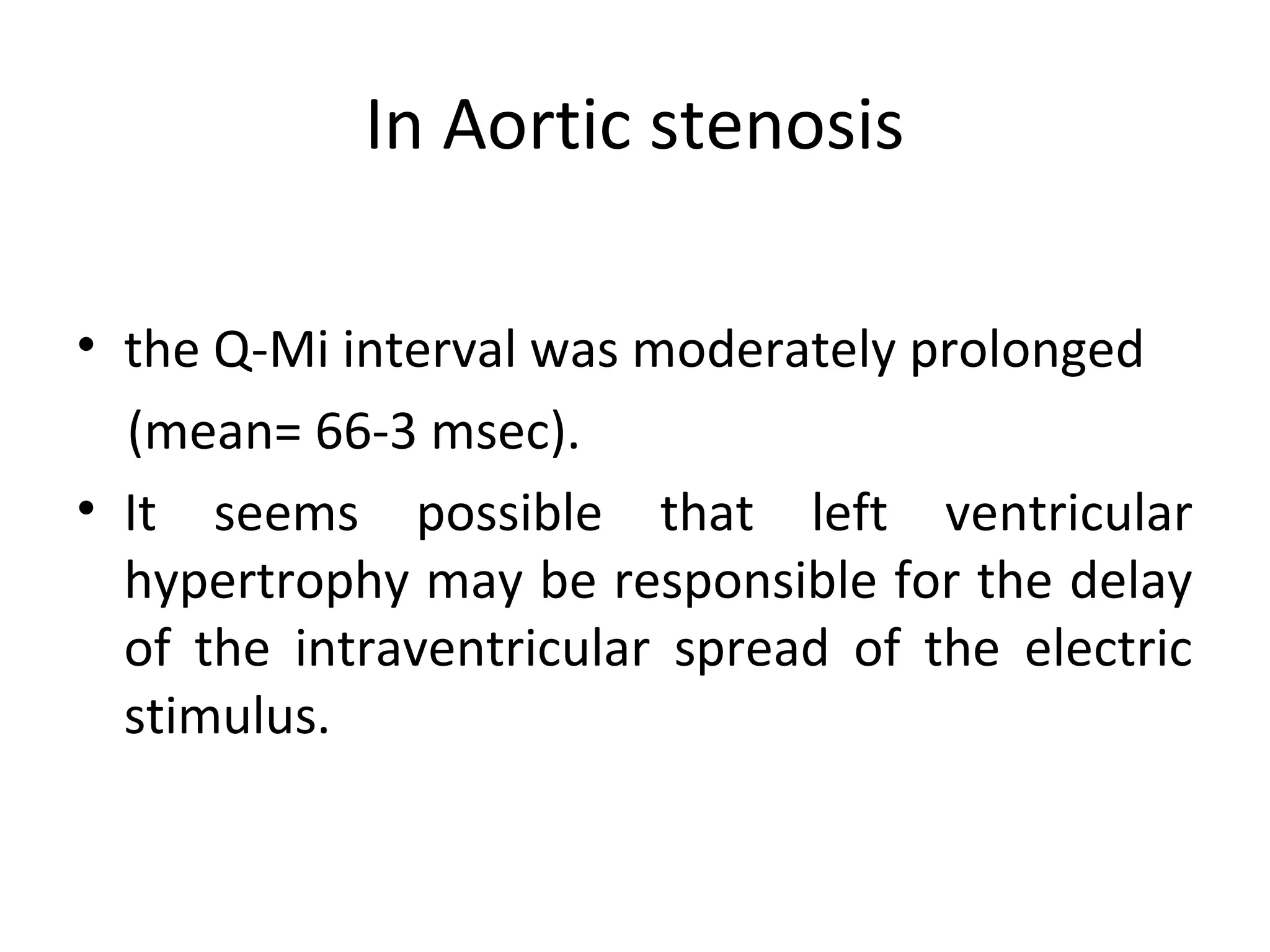In Aortic stenosis

• the Q-Mi interval was moderately prolonged
  (mean= 66-3 msec).
• It seems possible that left ventricular
  hypertrophy may be responsible for the delay
  of the intraventricular spread of the electric
  stimulus.
 