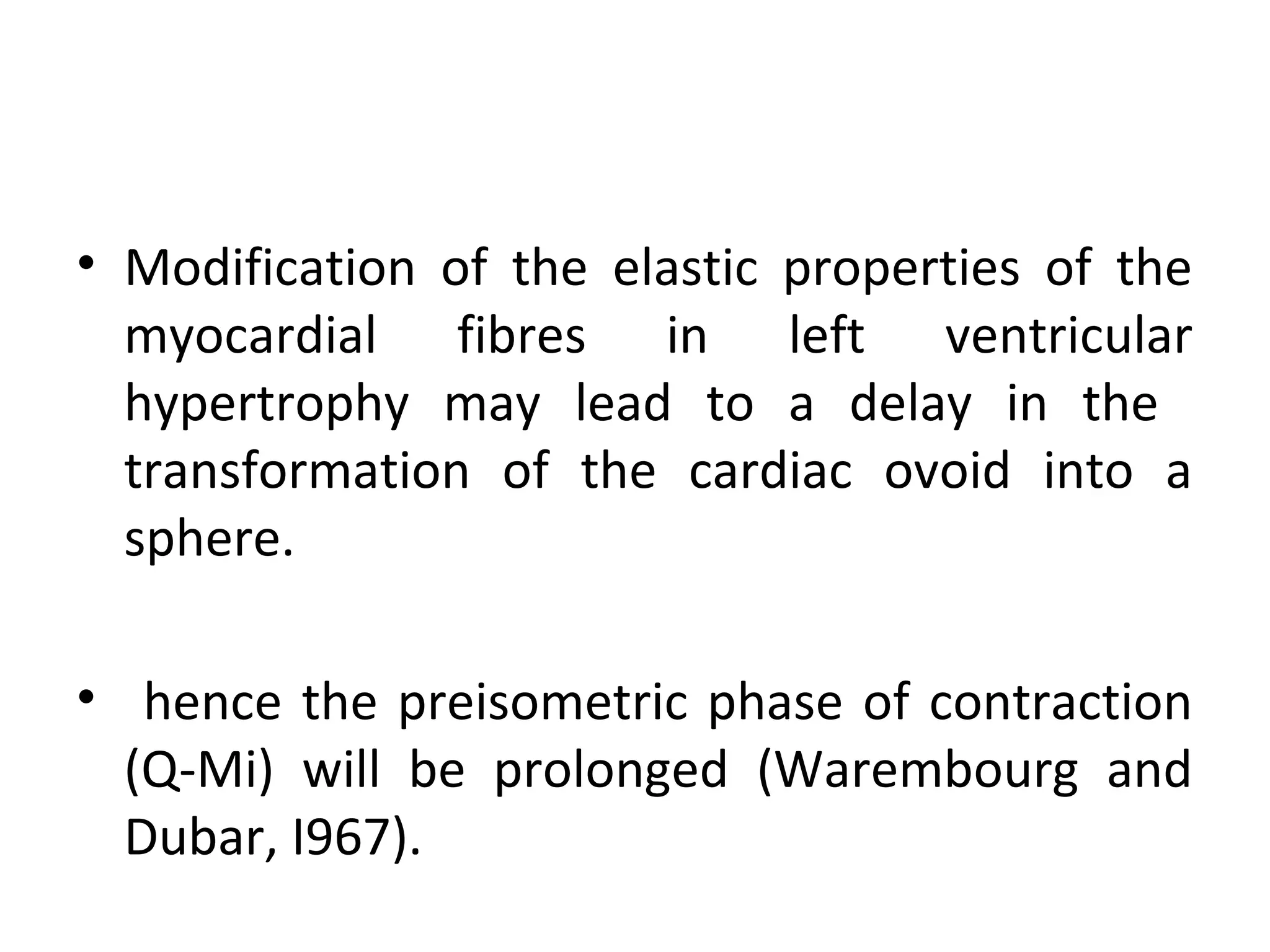 • Modification of the elastic properties of the
  myocardial fibres in left ventricular
  hypertrophy may lead to a delay in the
  transformation of the cardiac ovoid into a
  sphere.

• hence the preisometric phase of contraction
  (Q-Mi) will be prolonged (Warembourg and
  Dubar, I967).
 