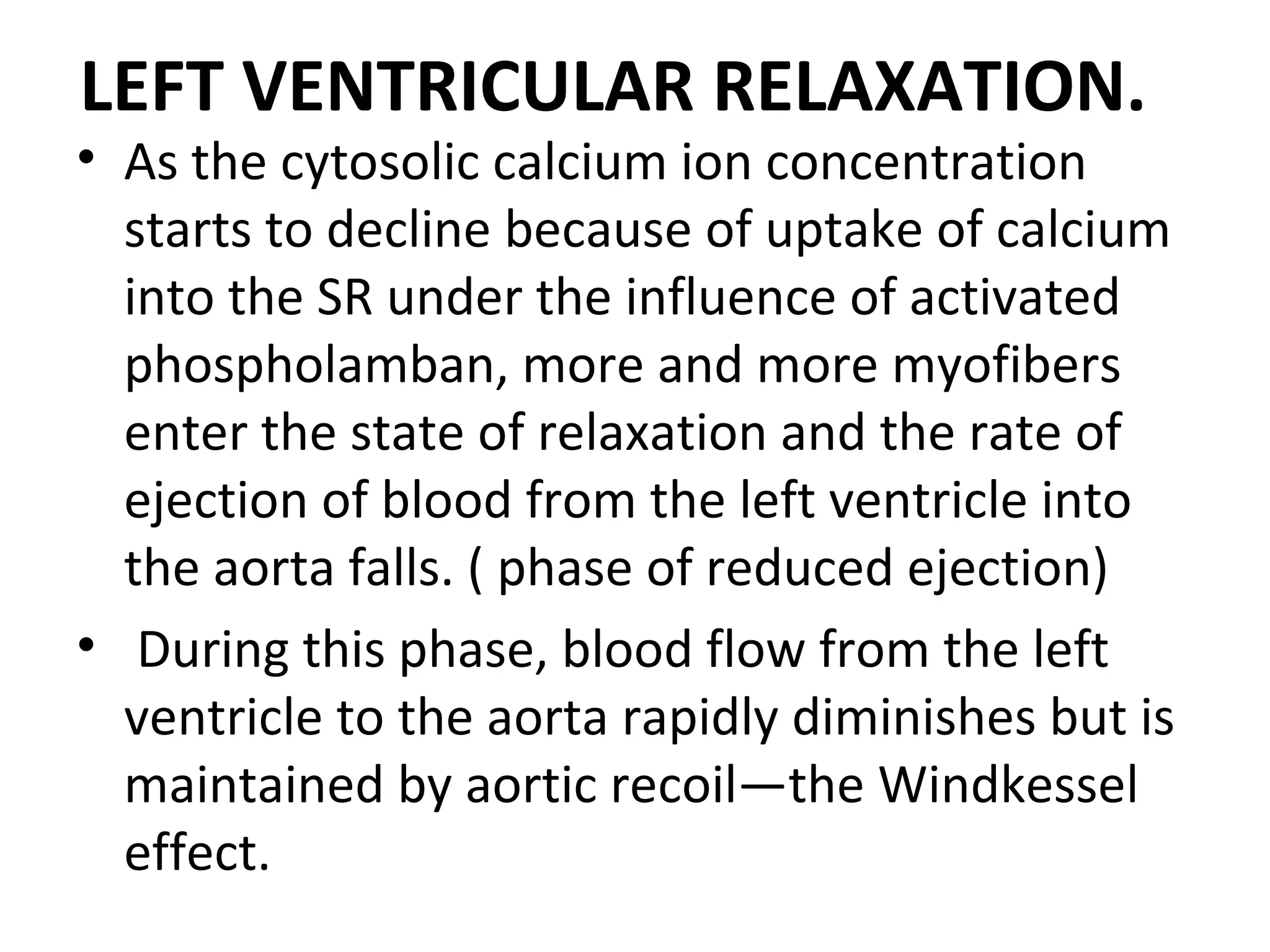 LEFT VENTRICULAR RELAXATION.
• As the cytosolic calcium ion concentration
  starts to decline because of uptake of calcium
  into the SR under the influence of activated
  phospholamban, more and more myofibers
  enter the state of relaxation and the rate of
  ejection of blood from the left ventricle into
  the aorta falls. ( phase of reduced ejection)
• During this phase, blood flow from the left
  ventricle to the aorta rapidly diminishes but is
  maintained by aortic recoil—the Windkessel
  effect.
 