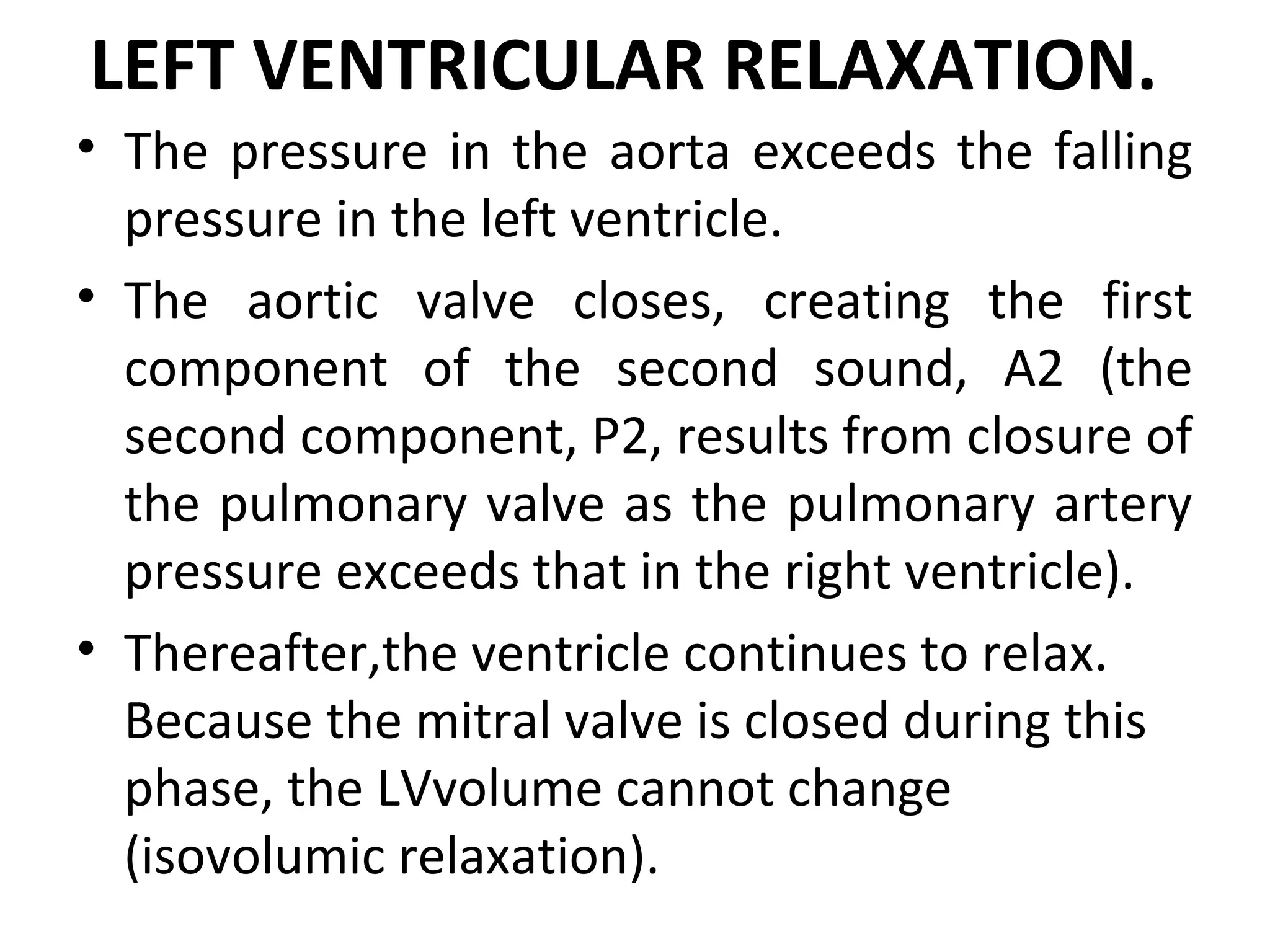 LEFT VENTRICULAR RELAXATION.
• The pressure in the aorta exceeds the falling
  pressure in the left ventricle.
• The aortic valve closes, creating the first
  component of the second sound, A2 (the
  second component, P2, results from closure of
  the pulmonary valve as the pulmonary artery
  pressure exceeds that in the right ventricle).
• Thereafter,the ventricle continues to relax.
  Because the mitral valve is closed during this
  phase, the LVvolume cannot change
  (isovolumic relaxation).
 