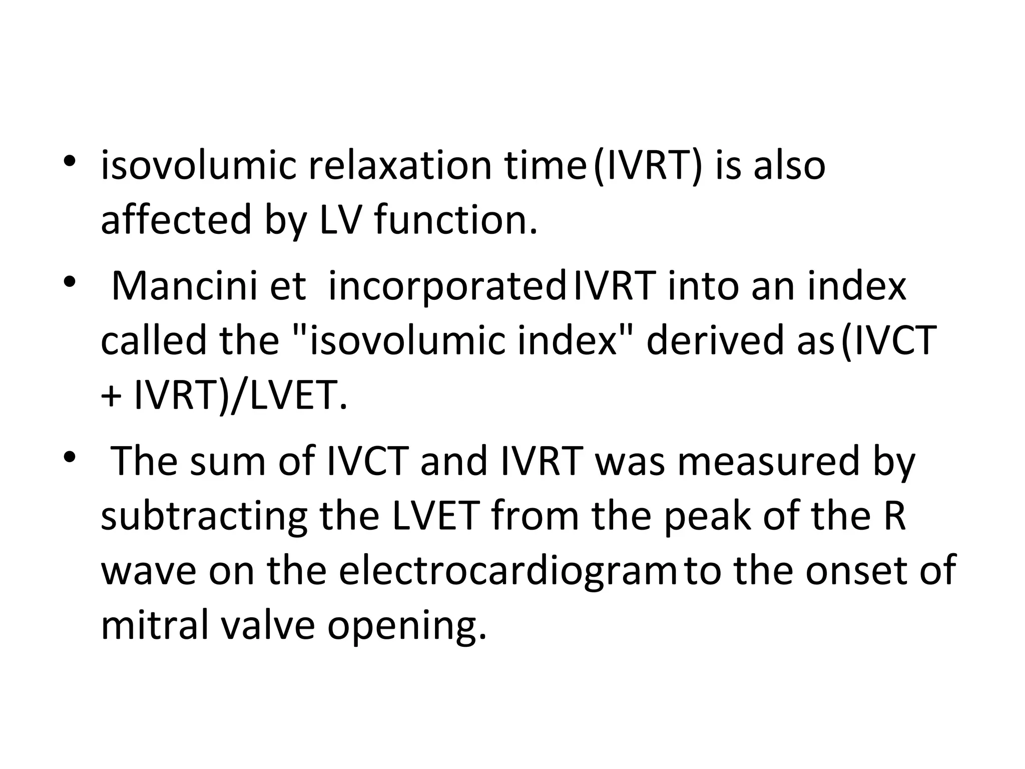 • isovolumic relaxation time (IVRT) is also
  affected by LV function.
• Mancini et incorporated IVRT into an index
  called the "isovolumic index" derived as (IVCT
  + IVRT)/LVET.
• The sum of IVCT and IVRT was measured by
  subtracting the LVET from the peak of the R
  wave on the electrocardiogram to the onset of
  mitral valve opening.
 