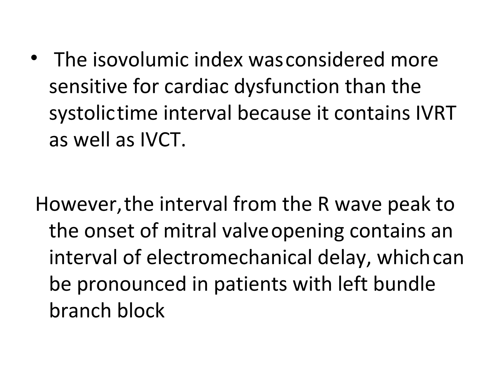 • The isovolumic index was considered more
  sensitive for cardiac dysfunction than the
  systolic time interval because it contains IVRT
  as well as IVCT.

However, the interval from the R wave peak to
 the onset of mitral valve opening contains an
 interval of electromechanical delay, which can
 be pronounced in patients with left bundle
 branch block
 