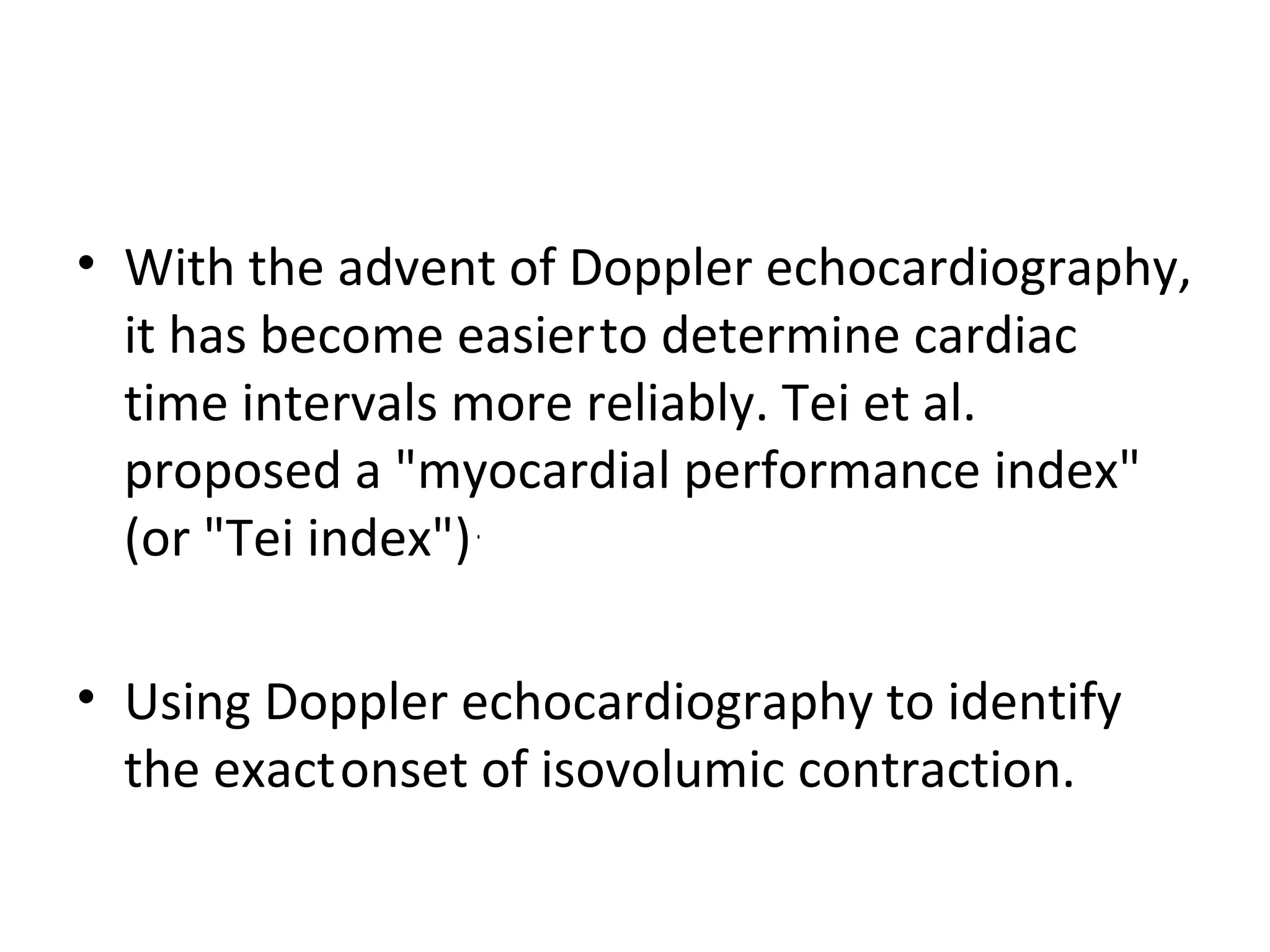 • With the advent of Doppler echocardiography,
  it has become easier to determine cardiac
  time intervals more reliably. Tei et al.
  proposed a "myocardial performance index"
  (or "Tei index") .

• Using Doppler echocardiography to identify
  the exact onset of isovolumic contraction.
 