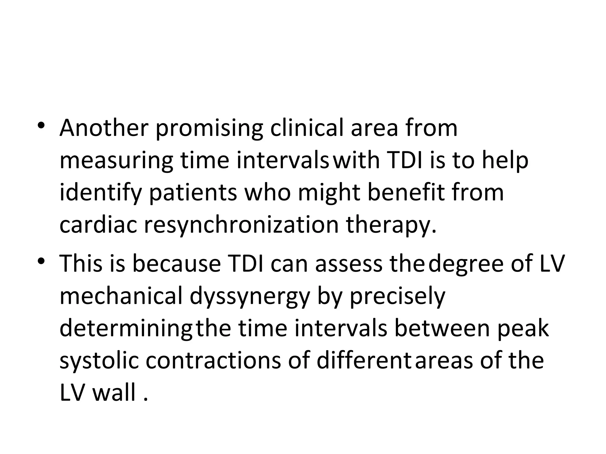 • Another promising clinical area from
  measuring time intervals with TDI is to help
  identify patients who might benefit from
  cardiac resynchronization therapy.
• This is because TDI can assess the degree of LV
  mechanical dyssynergy by precisely
  determining the time intervals between peak
  systolic contractions of different areas of the
  LV wall .
 
