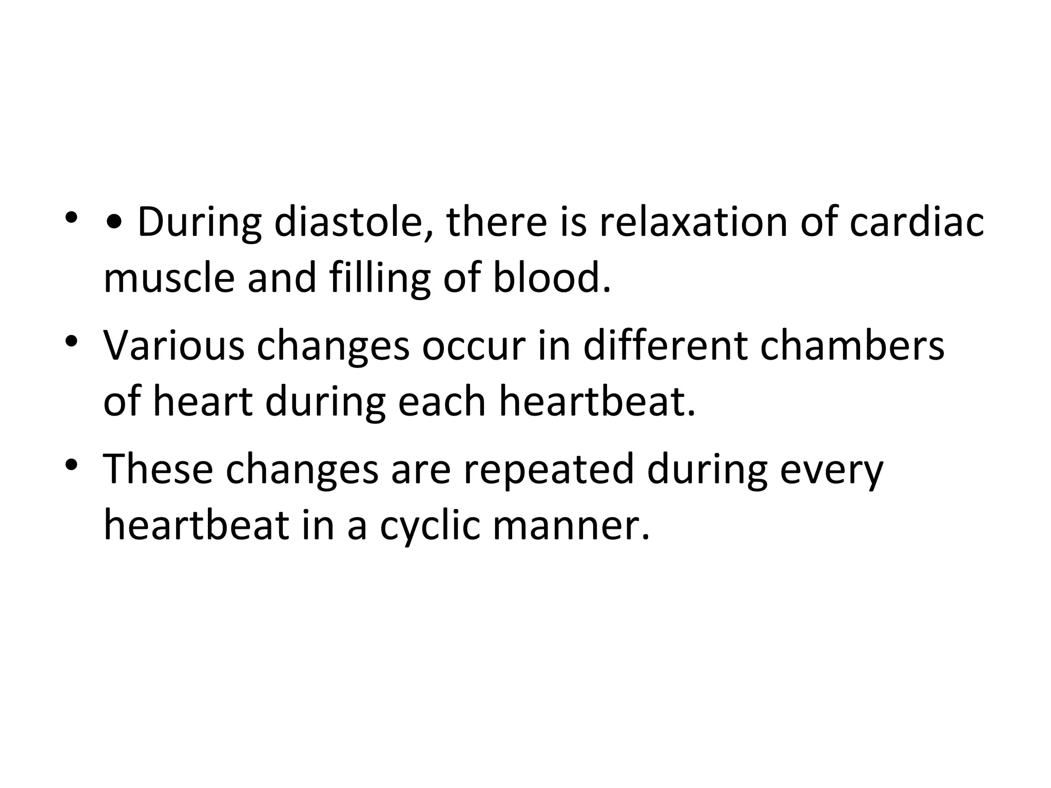 • • During diastole, there is relaxation of cardiac
  muscle and filling of blood.
• Various changes occur in different chambers
  of heart during each heartbeat.
• These changes are repeated during every
  heartbeat in a cyclic manner.
 