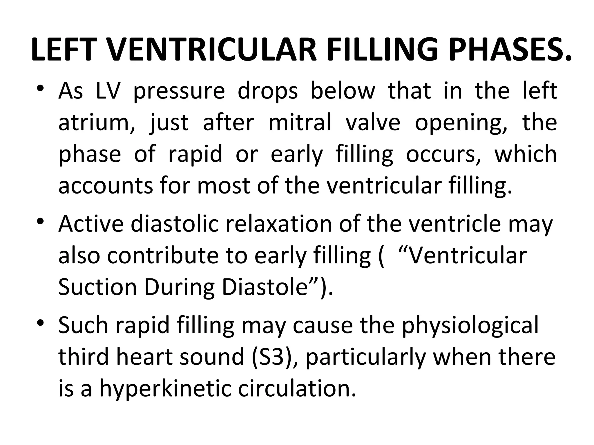 LEFT VENTRICULAR FILLING PHASES.
• As LV pressure drops below that in the left
  atrium, just after mitral valve opening, the
  phase of rapid or early filling occurs, which
  accounts for most of the ventricular filling.
• Active diastolic relaxation of the ventricle may
  also contribute to early filling ( “Ventricular
  Suction During Diastole”).
• Such rapid filling may cause the physiological
  third heart sound (S3), particularly when there
  is a hyperkinetic circulation.
 