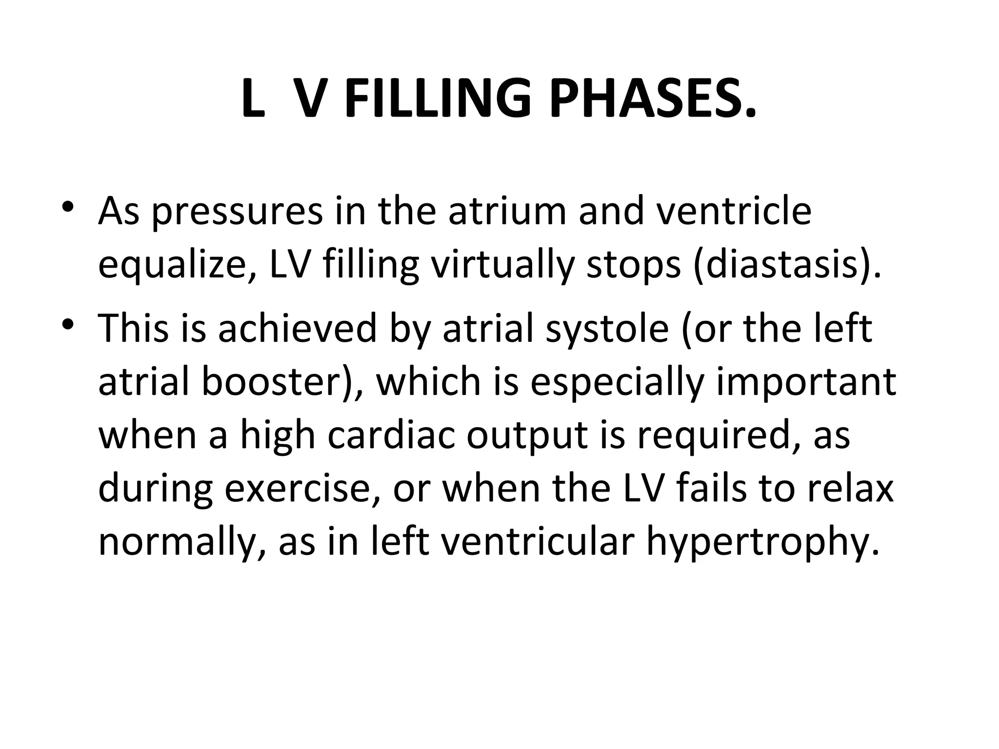 L V FILLING PHASES.
• As pressures in the atrium and ventricle
  equalize, LV filling virtually stops (diastasis).
• This is achieved by atrial systole (or the left
  atrial booster), which is especially important
  when a high cardiac output is required, as
  during exercise, or when the LV fails to relax
  normally, as in left ventricular hypertrophy.
 