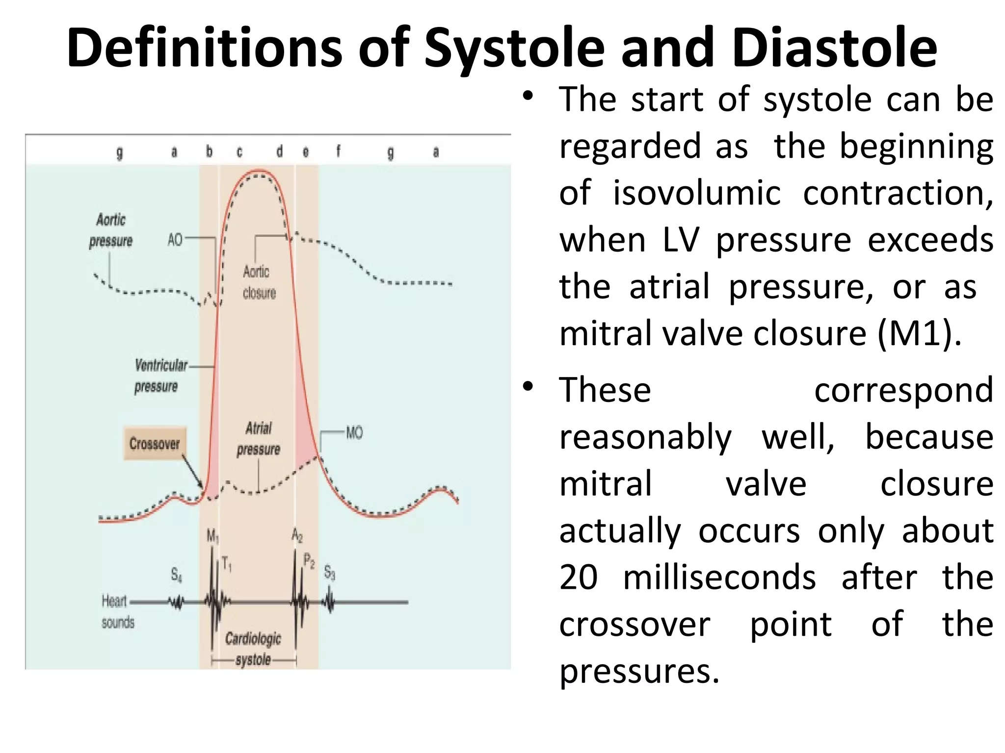 Definitions of Systole and Diastole
                  • The start of systole can be
                    regarded as the beginning
                    of isovolumic contraction,
                    when LV pressure exceeds
                    the atrial pressure, or as
                    mitral valve closure (M1).
                  • These            correspond
                    reasonably well, because
                    mitral     valve     closure
                    actually occurs only about
                    20 milliseconds after the
                    crossover point of the
                    pressures.
 