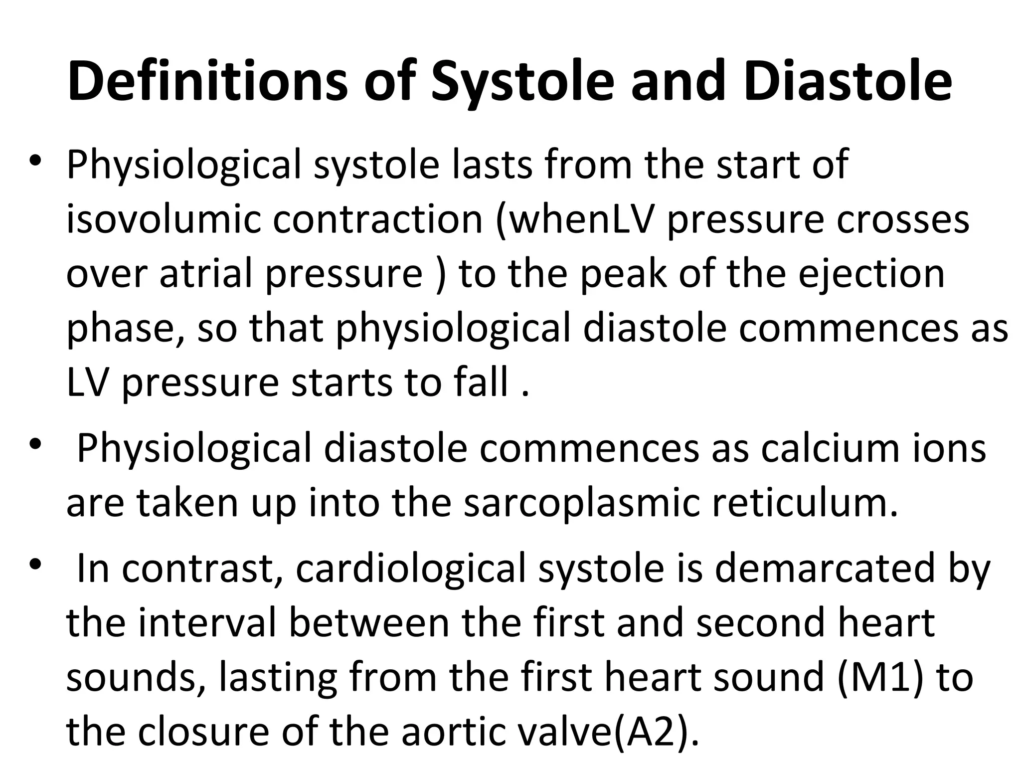 Definitions of Systole and Diastole
• Physiological systole lasts from the start of
  isovolumic contraction (whenLV pressure crosses
  over atrial pressure ) to the peak of the ejection
  phase, so that physiological diastole commences as
  LV pressure starts to fall .
• Physiological diastole commences as calcium ions
  are taken up into the sarcoplasmic reticulum.
• In contrast, cardiological systole is demarcated by
  the interval between the first and second heart
  sounds, lasting from the first heart sound (M1) to
  the closure of the aortic valve(A2).
 