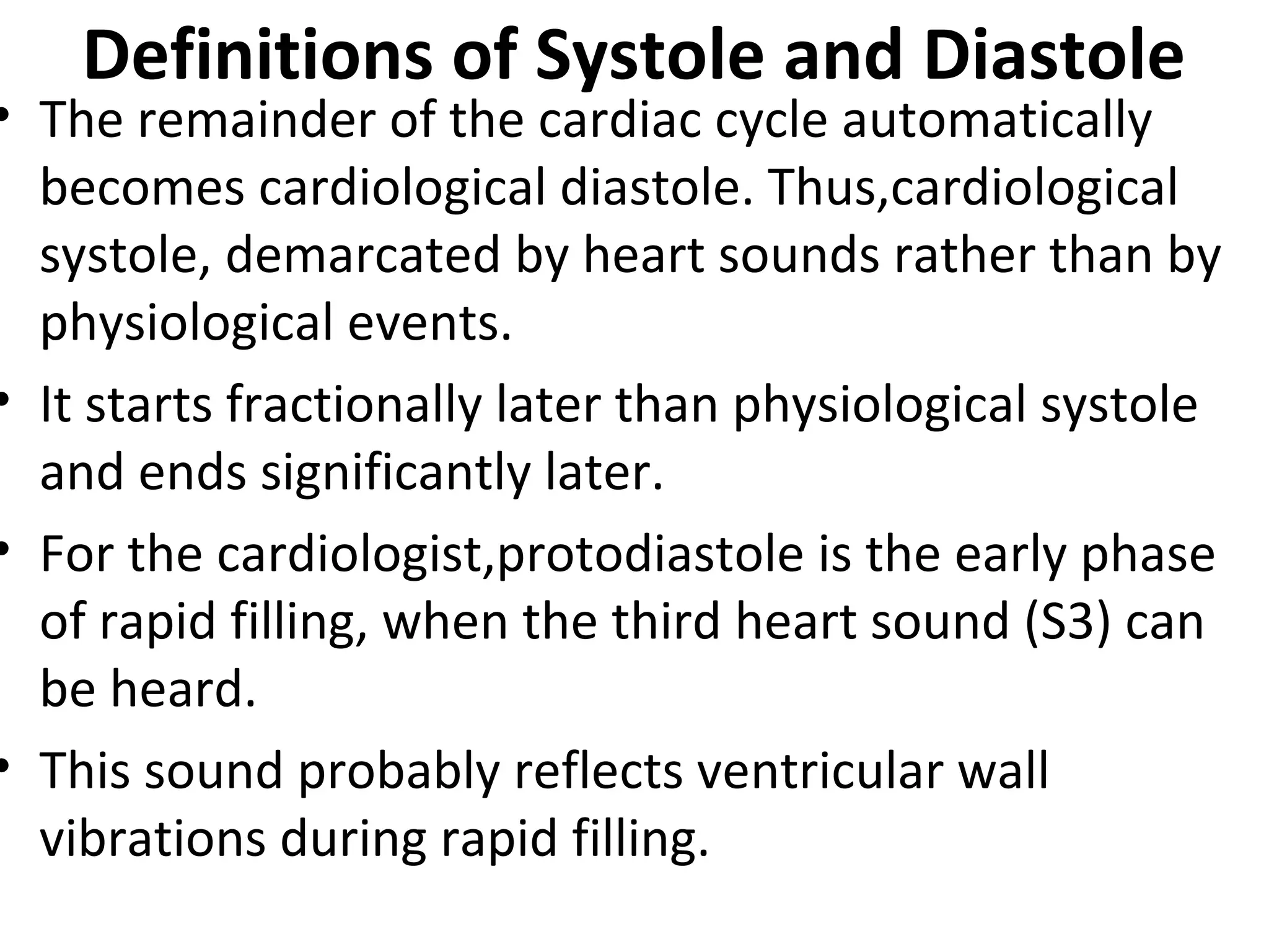Definitions of Systole and Diastole
• The remainder of the cardiac cycle automatically
  becomes cardiological diastole. Thus,cardiological
  systole, demarcated by heart sounds rather than by
  physiological events.
• It starts fractionally later than physiological systole
  and ends significantly later.
• For the cardiologist,protodiastole is the early phase
  of rapid filling, when the third heart sound (S3) can
  be heard.
• This sound probably reflects ventricular wall
  vibrations during rapid filling.
 