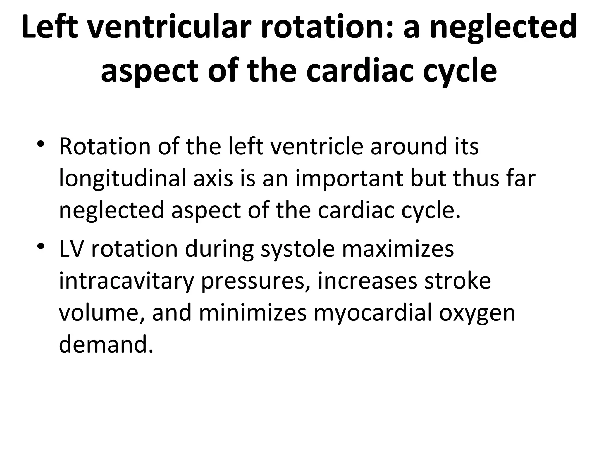 Left ventricular rotation: a neglected
      aspect of the cardiac cycle
 • Rotation of the left ventricle around its
   longitudinal axis is an important but thus far
   neglected aspect of the cardiac cycle.
 • LV rotation during systole maximizes
   intracavitary pressures, increases stroke
   volume, and minimizes myocardial oxygen
   demand.
 