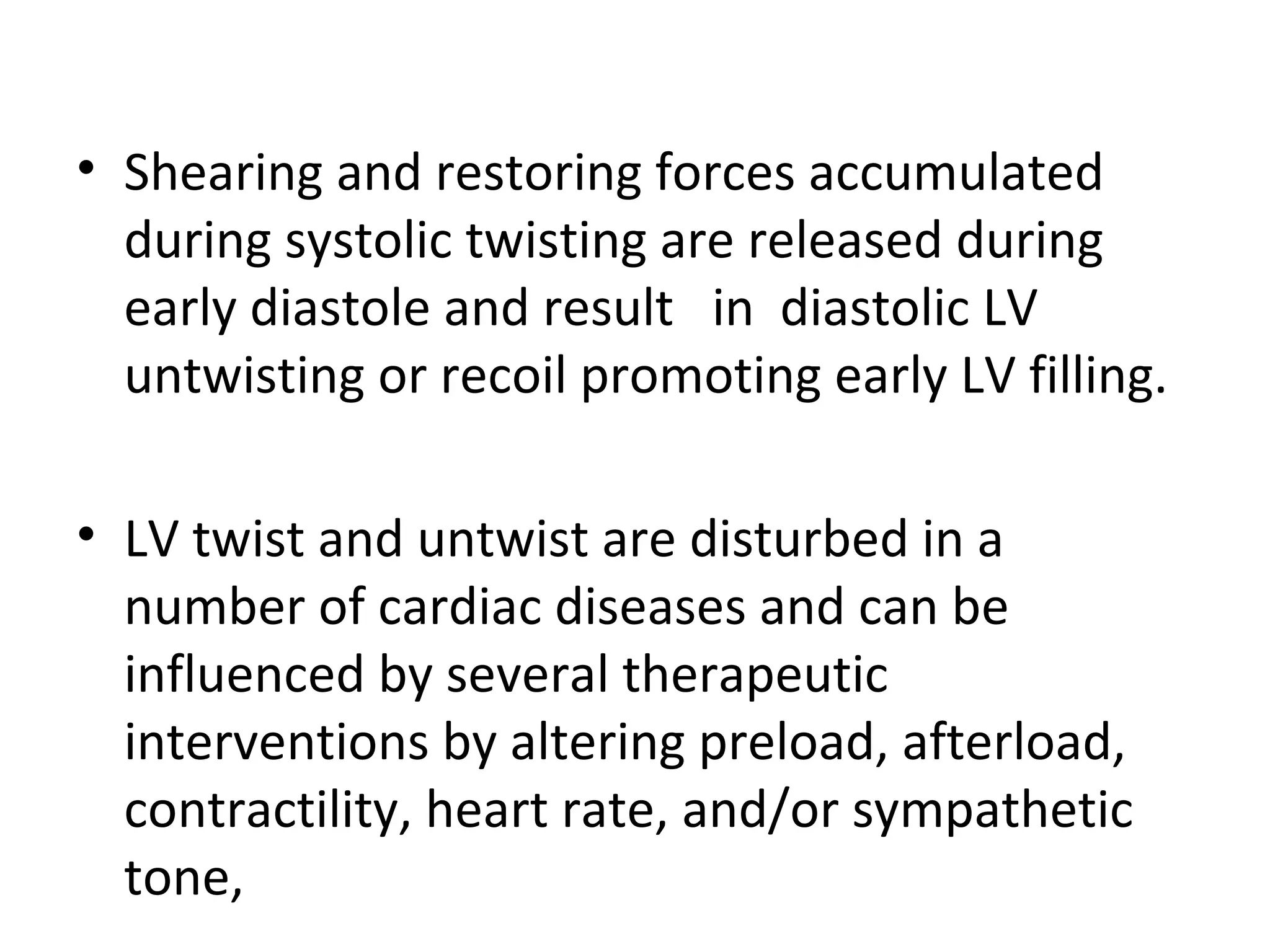 • Shearing and restoring forces accumulated
  during systolic twisting are released during
  early diastole and result in diastolic LV
  untwisting or recoil promoting early LV filling.

• LV twist and untwist are disturbed in a
  number of cardiac diseases and can be
  influenced by several therapeutic
  interventions by altering preload, afterload,
  contractility, heart rate, and/or sympathetic
  tone,
 