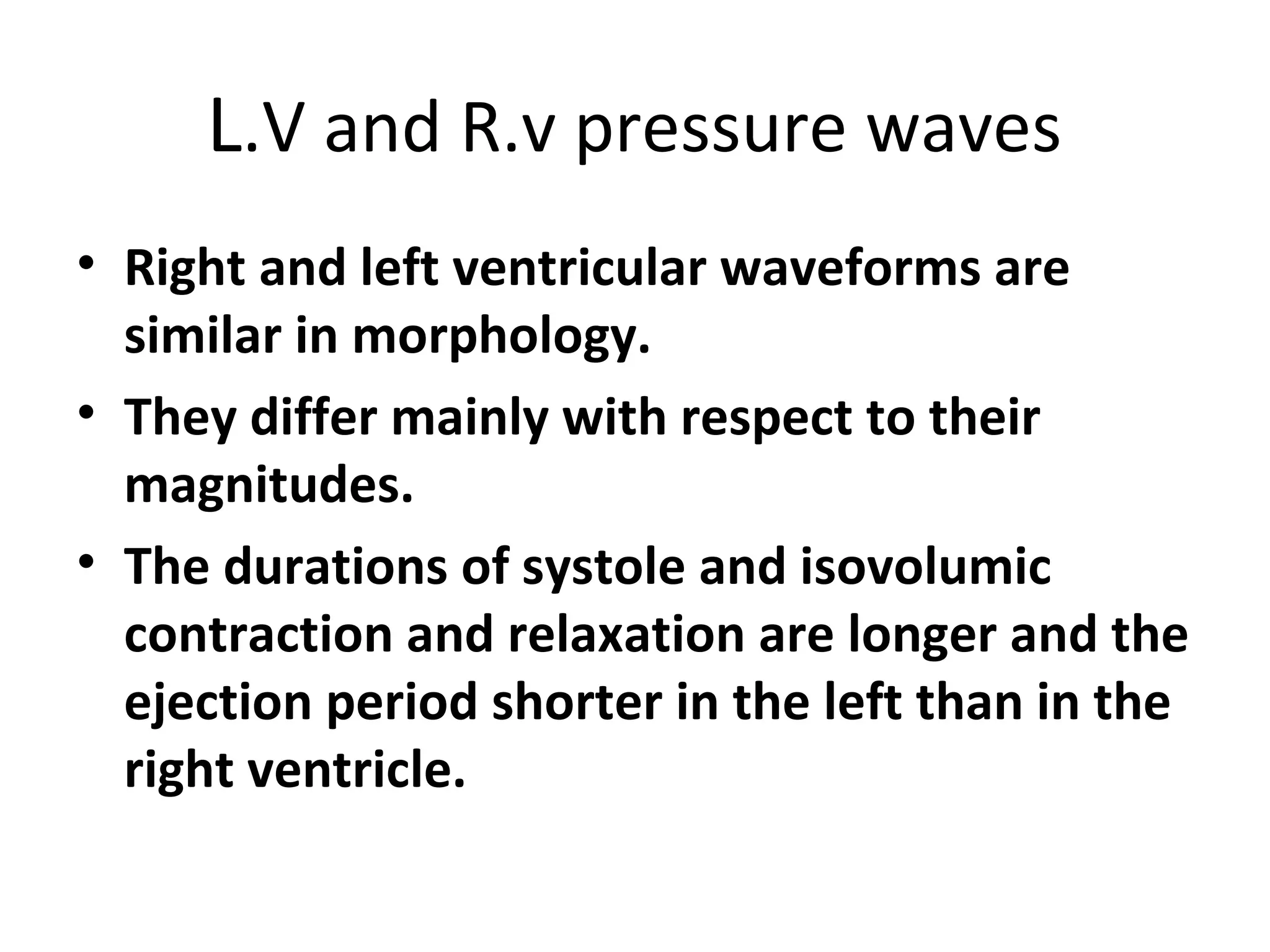 L.V and R.v pressure waves
• Right and left ventricular waveforms are
  similar in morphology.
• They differ mainly with respect to their
  magnitudes.
• The durations of systole and isovolumic
  contraction and relaxation are longer and the
  ejection period shorter in the left than in the
  right ventricle.
 